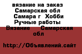 вязание на заказ - Самарская обл., Самара г. Хобби. Ручные работы » Вязание   . Самарская обл.